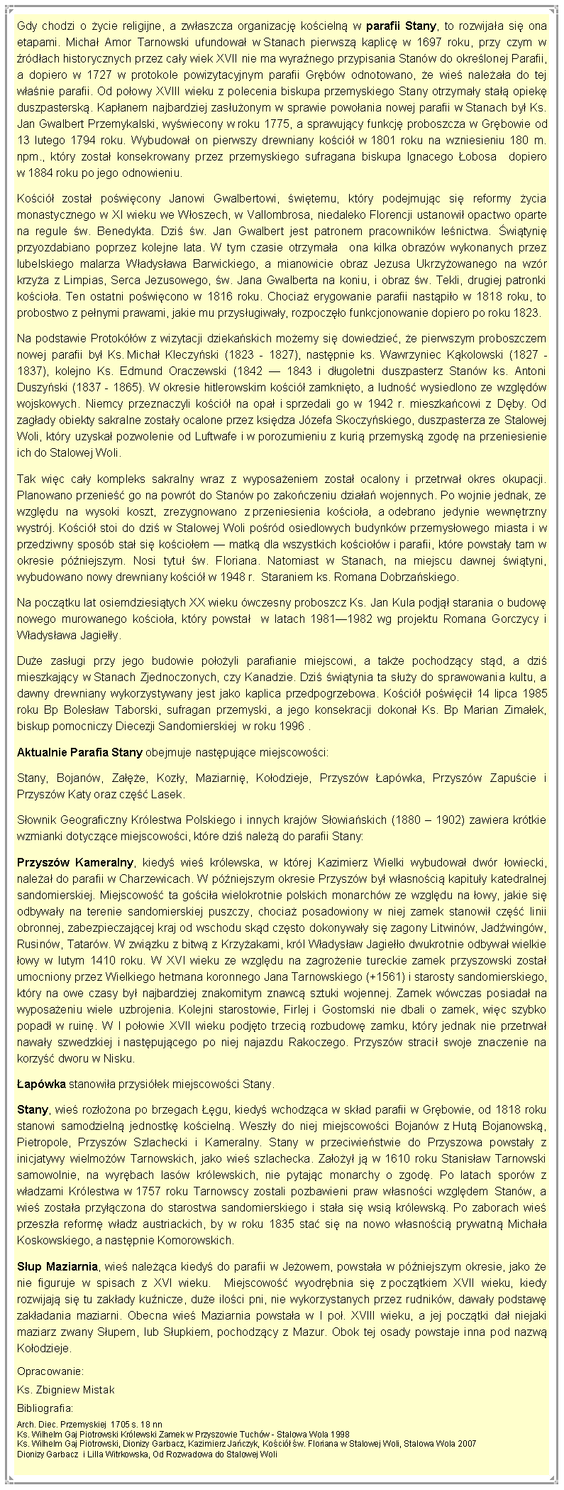 Pole tekstowe: Gdy chodzi o ycie religijne, a zwaszcza organizacj kocieln w parafii Stany, to rozwijaa si ona etapami. Micha Amor Tarnowski ufundowa w Stanach pierwsz kaplic w 1697 roku, przy czym w rdach historycznych przez cay wiek XVII nie ma wyranego przypisania Stanw do okrelonej Parafii, a dopiero w 1727 w protokole powizytacyjnym parafii Grbw odnotowano, e wie naleaa do tej wanie parafii. Od poowy XVIII wieku z polecenia biskupa przemyskiego Stany otrzymay sta opiek duszpastersk. Kapanem najbardziej zasuonym w sprawie powoania nowej parafii w Stanach by Ks. Jan Gwalbert Przemykalski, wywiecony w roku 1775, a sprawujcy funkcj proboszcza w Grbowie od 13 lutego 1794 roku. Wybudowa on pierwszy drewniany koci w 1801 roku na wzniesieniu 180 m. npm., ktry zosta konsekrowany przez przemyskiego sufragana biskupa Ignacego obosa  dopiero w 1884 roku po jego odnowieniu.Koci zosta powicony Janowi Gwalbertowi, witemu, ktry podejmujc si reformy ycia monastycznego w XI wieku we Woszech, w Vallombrosa, niedaleko Florencji ustanowi opactwo oparte na regule w. Benedykta. Dzi w. Jan Gwalbert jest patronem pracownikw lenictwa. wityni przyozdabiano poprzez kolejne lata. W tym czasie otrzymaa  ona kilka obrazw wykonanych przez lubelskiego malarza Wadysawa Barwickiego, a mianowicie obraz Jezusa Ukrzyowanego na wzr krzya z Limpias, Serca Jezusowego, w. Jana Gwalberta na koniu, i obraz w. Tekli, drugiej patronki kocioa. Ten ostatni powicono w 1816 roku. Chocia erygowanie parafii nastpio w 1818 roku, to probostwo z penymi prawami, jakie mu przysugiway, rozpoczo funkcjonowanie dopiero po roku 1823. Na podstawie Protokw z wizytacji dziekaskich moemy si dowiedzie, e pierwszym proboszczem nowej parafii by Ks. Micha Kleczyski (1823 - 1827), nastpnie ks. Wawrzyniec Kkolowski (1827 - 1837), kolejno Ks. Edmund Oraczewski (1842  1843 i dugoletni duszpasterz Stanw ks. Antoni Duszyski (1837 - 1865). W okresie hitlerowskim koci zamknito, a ludno wysiedlono ze wzgldw wojskowych. Niemcy przeznaczyli koci na opa i sprzedali go w 1942 r. mieszkacowi z Dby. Od zagady obiekty sakralne zostay ocalone przez ksidza Jzefa Skoczyskiego, duszpasterza ze Stalowej Woli, ktry uzyska pozwolenie od Luftwafe i w porozumieniu z kuri przemysk zgod na przeniesienie ich do Stalowej Woli. Tak wic cay kompleks sakralny wraz z wyposaeniem zosta ocalony i przetrwa okres okupacji. Planowano przenie go na powrt do Stanw po zakoczeniu dziaa wojennych. Po wojnie jednak, ze wzgldu na wysoki koszt, zrezygnowano z przeniesienia kocioa, a odebrano jedynie wewntrzny wystrj. Koci stoi do dzi w Stalowej Woli pord osiedlowych budynkw przemysowego miasta i w przedziwny sposb sta si kocioem  matk dla wszystkich kociow i parafii, ktre powstay tam w okresie pniejszym. Nosi tytu w. Floriana. Natomiast w Stanach, na miejscu dawnej wityni, wybudowano nowy drewniany koci w 1948 r.  Staraniem ks. Romana Dobrzaskiego. Na pocztku lat osiemdziesitych XX wieku wczesny proboszcz Ks. Jan Kula podj starania o budow nowego murowanego kocioa, ktry powsta  w latach 19811982 wg projektu Romana Gorczycy i Wadysawa Jagiey. Due zasugi przy jego budowie pooyli parafianie miejscowi, a take pochodzcy std, a dzi mieszkajcy w Stanach Zjednoczonych, czy Kanadzie. Dzi witynia ta suy do sprawowania kultu, a dawny drewniany wykorzystywany jest jako kaplica przedpogrzebowa. Koci powici 14 lipca 1985 roku Bp Bolesaw Taborski, sufragan przemyski, a jego konsekracji dokona Ks. Bp Marian Zimaek, biskup pomocniczy Diecezji Sandomierskiej  w roku 1996 .Aktualnie Parafia Stany obejmuje nastpujce miejscowoci: Stany, Bojanw, Zae, Kozy, Maziarni, Koodzieje, Przyszw apwka, Przyszw Zapucie i Przyszw Katy oraz cz Lasek.Sownik Geograficzny Krlestwa Polskiego i innych krajw Sowiaskich (1880  1902) zawiera krtkie wzmianki dotyczce miejscowoci, ktre dzi nale do parafii Stany:Przyszw Kameralny, kiedy wie krlewska, w ktrej Kazimierz Wielki wybudowa dwr owiecki, nalea do parafii w Charzewicach. W pniejszym okresie Przyszw by wasnoci kapituy katedralnej sandomierskiej. Miejscowo ta gocia wielokrotnie polskich monarchw ze wzgldu na owy, jakie si odbyway na terenie sandomierskiej puszczy, chocia posadowiony w niej zamek stanowi cz linii obronnej, zabezpieczajcej kraj od wschodu skd czsto dokonyway si zagony Litwinw, Jadwingw, Rusinw, Tatarw. W zwizku z bitw z Krzyakami, krl Wadysaw Jagieo dwukrotnie odbywa wielkie owy w lutym 1410 roku. W XVI wieku ze wzgldu na zagroenie tureckie zamek przyszowski zosta umocniony przez Wielkiego hetmana koronnego Jana Tarnowskiego (+1561) i starosty sandomierskiego, ktry na owe czasy by najbardziej znakomitym znawc sztuki wojennej. Zamek wwczas posiada na wyposaeniu wiele uzbrojenia. Kolejni starostowie, Firlej i Gostomski nie dbali o zamek, wic szybko popad w ruin. W I poowie XVII wieku podjto trzeci rozbudow zamku, ktry jednak nie przetrwa naway szwedzkiej i nastpujcego po niej najazdu Rakoczego. Przyszw straci swoje znaczenie na korzy dworu w Nisku. apwka stanowia przysiek miejscowoci Stany.Stany, wie rozoona po brzegach gu, kiedy wchodzca w skad parafii w Grbowie, od 1818 roku stanowi samodzieln jednostk kocieln. Weszy do niej miejscowoci Bojanw z Hut Bojanowsk, Pietropole, Przyszw Szlachecki i Kameralny. Stany w przeciwiestwie do Przyszowa powstay z inicjatywy wielmow Tarnowskich, jako wie szlachecka. Zaoy j w 1610 roku Stanisaw Tarnowski samowolnie, na wyrbach lasw krlewskich, nie pytajc monarchy o zgod. Po latach sporw z wadzami Krlestwa w 1757 roku Tarnowscy zostali pozbawieni praw wasnoci wzgldem Stanw, a wie zostaa przyczona do starostwa sandomierskiego i staa si wsi krlewsk. Po zaborach wie przesza reform wadz austriackich, by w roku 1835 sta si na nowo wasnoci prywatn Michaa Koskowskiego, a nastpnie Komorowskich.Sup Maziarnia, wie naleca kiedy do parafii w Jeowem, powstaa w pniejszym okresie, jako e nie figuruje w spisach z XVI wieku.  Miejscowo wyodrbnia si z pocztkiem XVII wieku, kiedy rozwijaj si tu zakady kunicze, due iloci pni, nie wykorzystanych przez rudnikw, daway podstaw zakadania maziarni. Obecna wie Maziarnia powstaa w I po. XVIII wieku, a jej pocztki da niejaki maziarz zwany Supem, lub Supkiem, pochodzcy z Mazur. Obok tej osady powstaje inna pod nazw Koodzieje.Opracowanie:Ks. Zbigniew MistakBibliografia:Arch. Diec. Przemyskiej  1705 s. 18 nnKs. Wilhelm Gaj Piotrowski Krlewski Zamek w Przyszowie Tuchw - Stalowa Wola 1998  Ks. Wilhelm Gaj Piotrowski, Dionizy Garbacz, Kazimierz Jaczyk, Koci w. Floriana w Stalowej Woli, Stalowa Wola 2007  Dionizy Garbacz  i Lilla Witrkowska, Od Rozwadowa do Stalowej Woli 